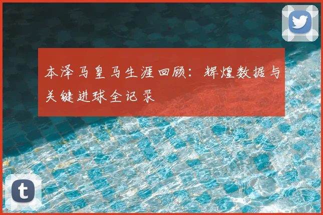本泽马皇马生涯回顾：辉煌数据与关键进球全记录