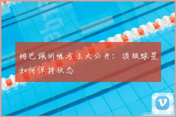 姆巴佩训练方法大公开:顶级球星如何保持状态