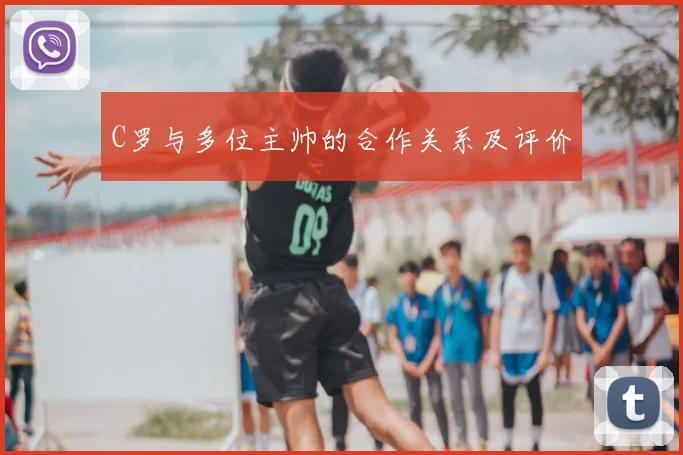 C罗与多位主帅的合作关系及评价