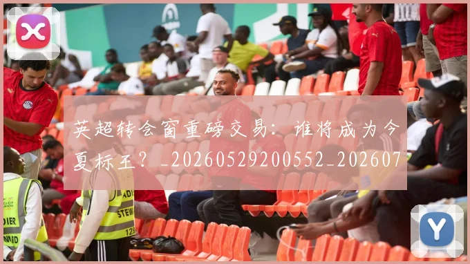 英超转会窗重磅交易：谁将成为今夏标王？_20260529200552_20260702174943