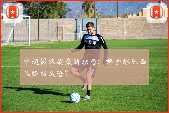 中超保级战最新动态：哪些球队面临降级风险？