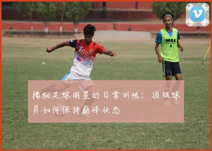 揭秘足球明星的日常训练：顶级球员如何保持巅峰状态