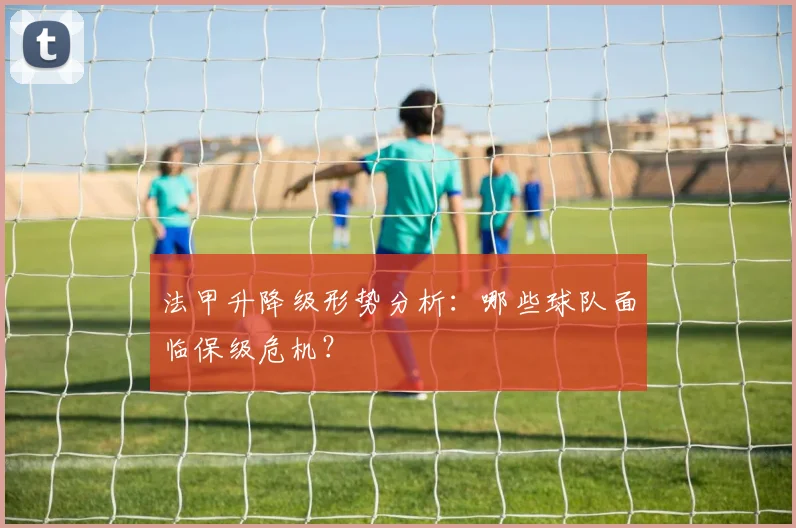 法甲升降级形势分析:哪些球队面临保级危机?
