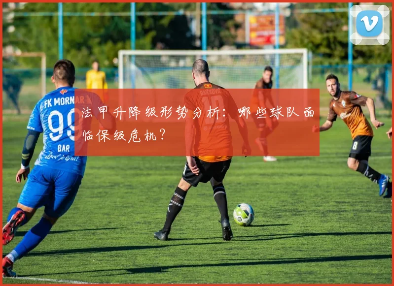 法甲升降级形势分析：哪些球队面临保级危机？