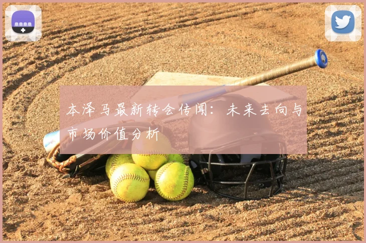 本泽马最新转会传闻：未来去向与市场价值分析