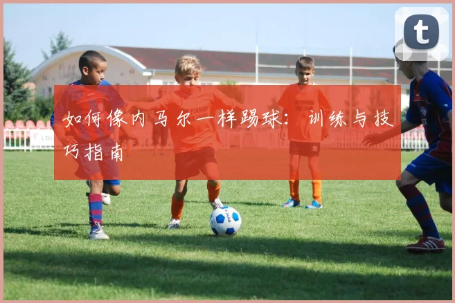 如何像内马尔一样踢球：训练与技巧指南