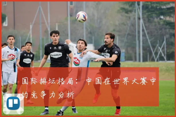 国际排坛格局:中国在世界大赛中的竞争力分析