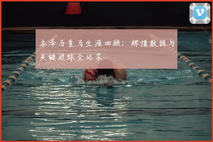 本泽马皇马生涯回顾:辉煌数据与关键进球全记录