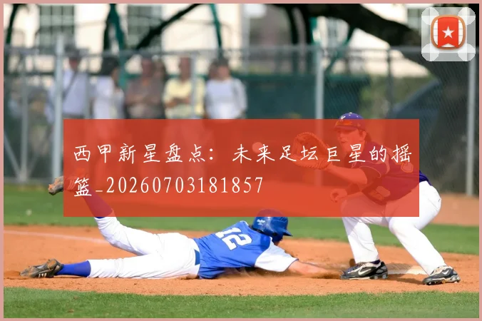 西甲新星盘点：未来足坛巨星的摇篮_20260703181857