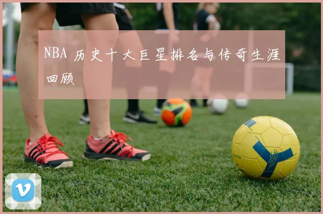NBA 历史十大巨星排名与传奇生涯回顾